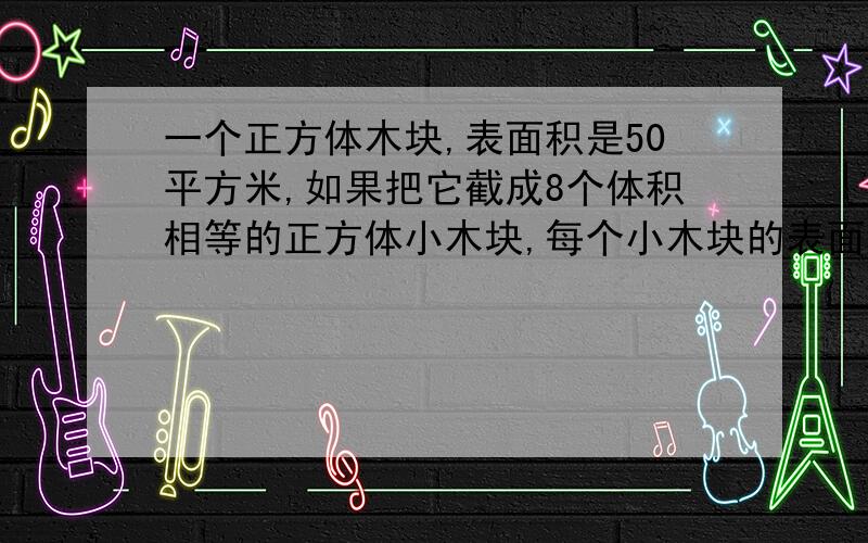 一个正方体木块,表面积是50平方米,如果把它截成8个体积相等的正方体小木块,每个小木块的表面积是多少?大恩不言谢!