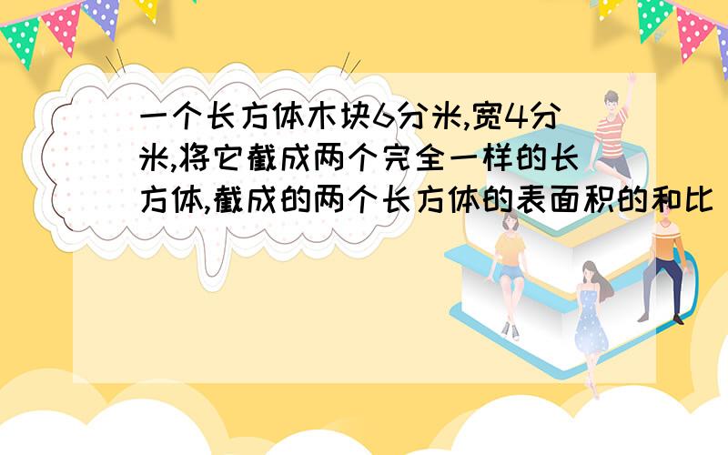 一个长方体木块6分米,宽4分米,将它截成两个完全一样的长方体,截成的两个长方体的表面积的和比