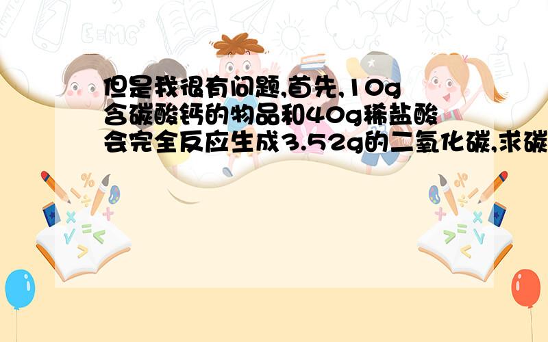 但是我很有问题,首先,10g含碳酸钙的物品和40g稀盐酸会完全反应生成3.52g的二氧化碳,求碳酸钙质量列个比例式：10