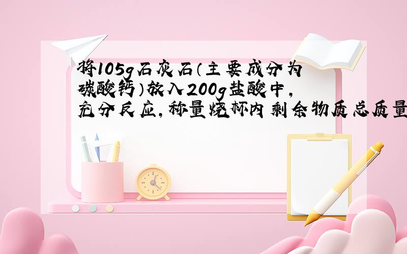 将105g石灰石（主要成分为碳酸钙）放入200g盐酸中,充分反应,称量烧杯内剩余物质总质量为261g