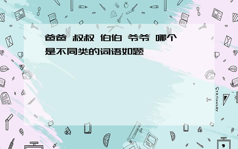 爸爸 叔叔 伯伯 爷爷 哪个是不同类的词语如题