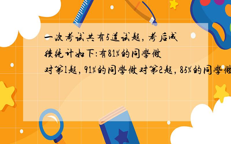 一次考试共有5道试题，考后成绩统计如下：有81%的同学做对第l题，91%的同学做对第2题，85%的同学做对第3题，79%