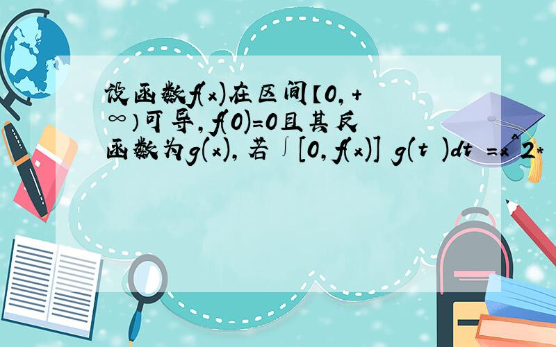 设函数f(x)在区间【0,+∞）可导,f(0)=0且其反函数为g(x),若∫[0,f(x)] g(t )dt =x^2*