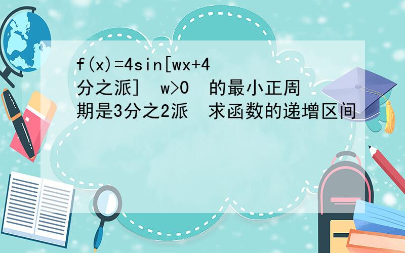 f(x)=4sin[wx+4分之派]　w>0　的最小正周期是3分之2派　求函数的递增区间