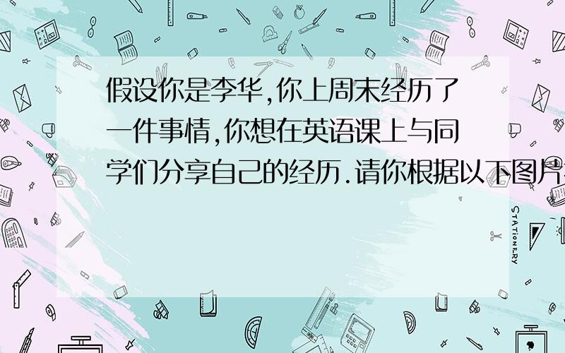 假设你是李华,你上周末经历了一件事情,你想在英语课上与同学们分享自己的经历.请你根据以下图片提示