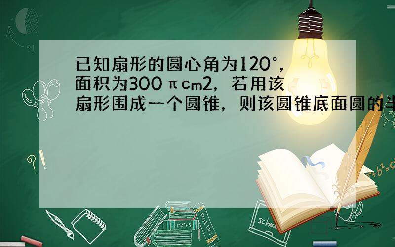 已知扇形的圆心角为120°，面积为300πcm2，若用该扇形围成一个圆锥，则该圆锥底面圆的半径为______cm．