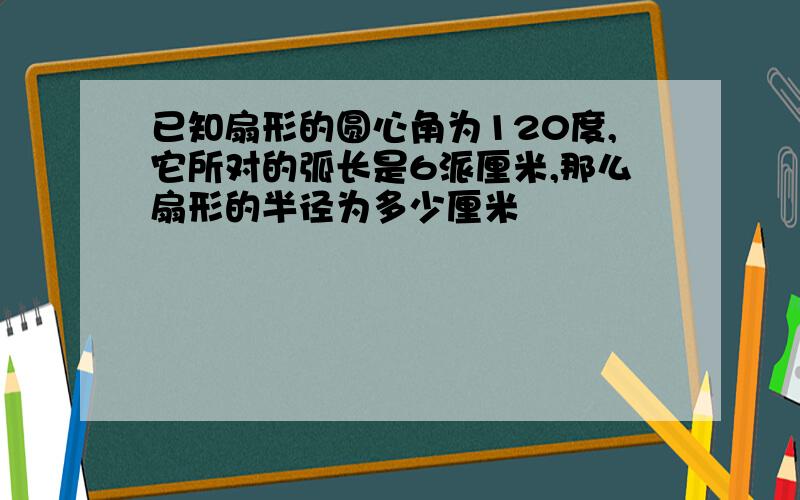 已知扇形的圆心角为120度,它所对的弧长是6派厘米,那么扇形的半径为多少厘米