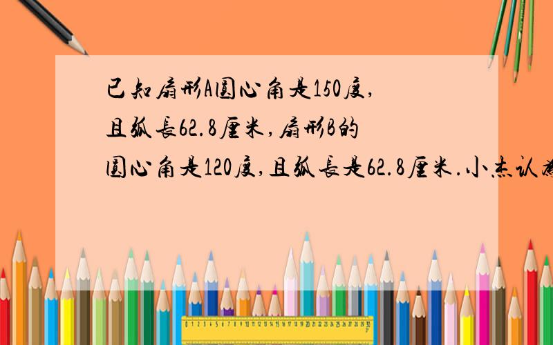 已知扇形A圆心角是150度,且弧长62.8厘米,扇形B的圆心角是120度,且弧长是62.8厘米.小杰认为：扇形A的面