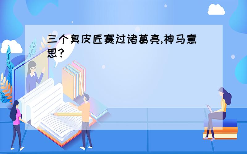 三个臭皮匠赛过诸葛亮,神马意思?