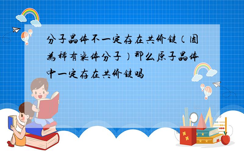 分子晶体不一定存在共价键（因为稀有气体分子）那么原子晶体中一定存在共价键吗