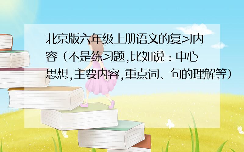 北京版六年级上册语文的复习内容（不是练习题,比如说：中心思想,主要内容,重点词、句的理解等）