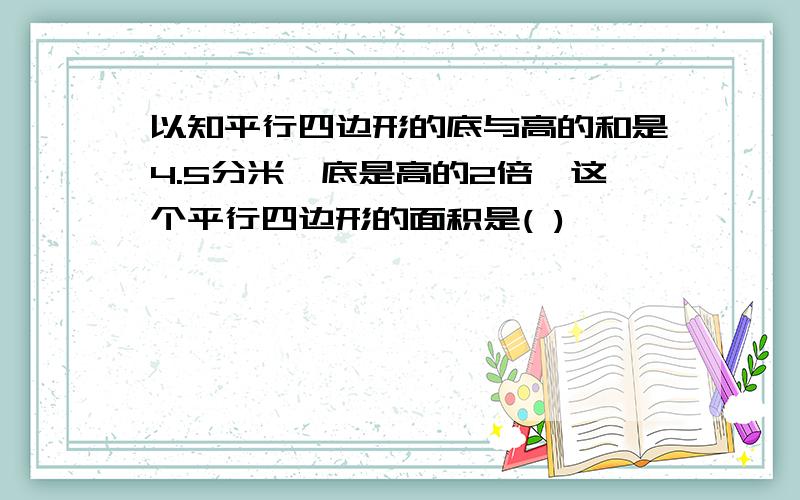 以知平行四边形的底与高的和是4.5分米,底是高的2倍,这个平行四边形的面积是( )