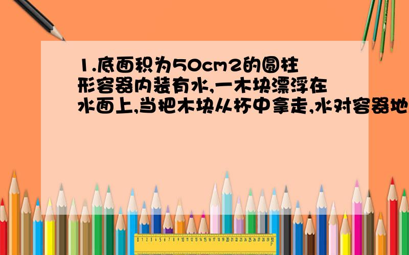 1.底面积为50cm2的圆柱形容器内装有水,一木块漂浮在水面上,当把木块从杯中拿走,水对容器地的压强减小了600Pa,求