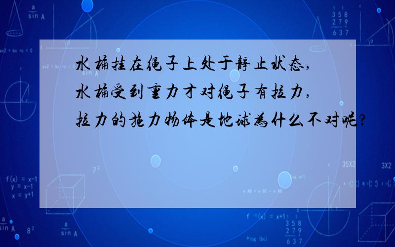 水桶挂在绳子上处于静止状态,水桶受到重力才对绳子有拉力,拉力的施力物体是地球为什么不对呢?