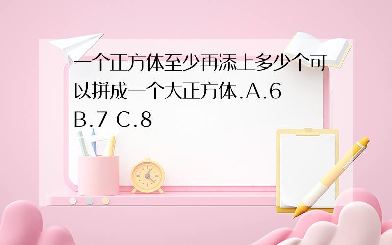 一个正方体至少再添上多少个可以拼成一个大正方体.A.6 B.7 C.8