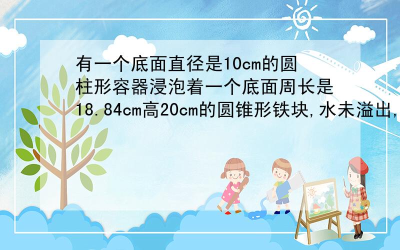 有一个底面直径是10cm的圆柱形容器浸泡着一个底面周长是18.84cm高20cm的圆锥形铁块,水未溢出,当取出铁块后,水