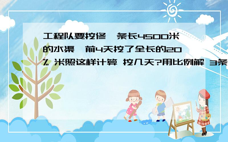 工程队要挖修一条长4500米的水渠,前4天挖了全长的20% 米照这样计算 挖几天?用比例解 3条应用题