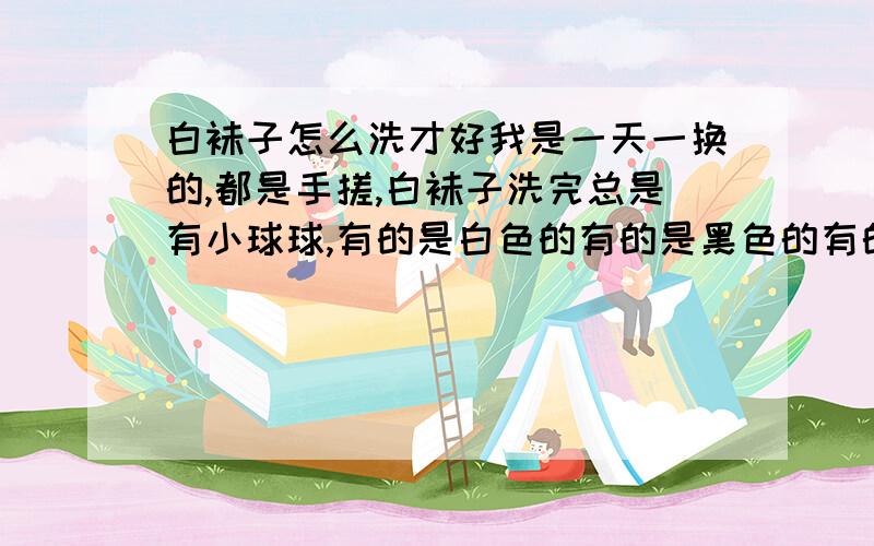 白袜子怎么洗才好我是一天一换的,都是手搓,白袜子洗完总是有小球球,有的是白色的有的是黑色的有的是白色的.想问知识达人应该