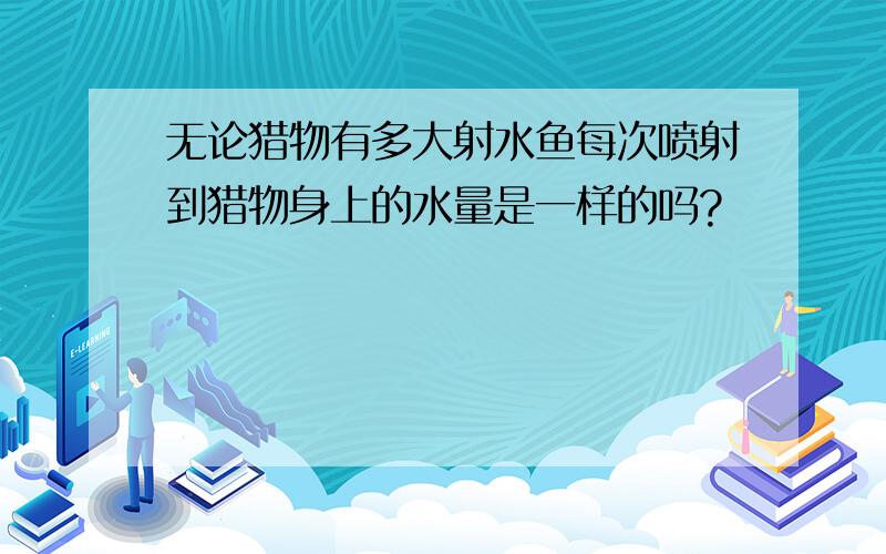 无论猎物有多大射水鱼每次喷射到猎物身上的水量是一样的吗?