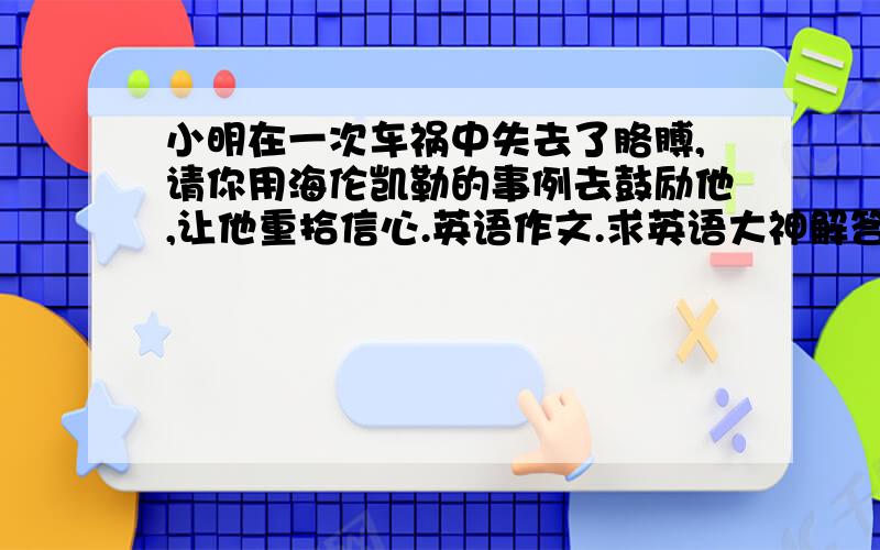 小明在一次车祸中失去了胳膊,请你用海伦凯勒的事例去鼓励他,让他重拾信心.英语作文.求英语大神解答