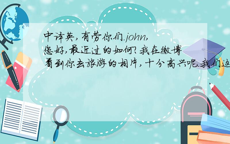 中译英,有劳你们.john,您好,最近过的如何?我在微博看到你去旅游的相片,十分高兴呢.我们这些生活安好,只是工作有点忙