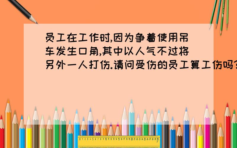 员工在工作时,因为争着使用吊车发生口角,其中以人气不过将另外一人打伤.请问受伤的员工算工伤吗?