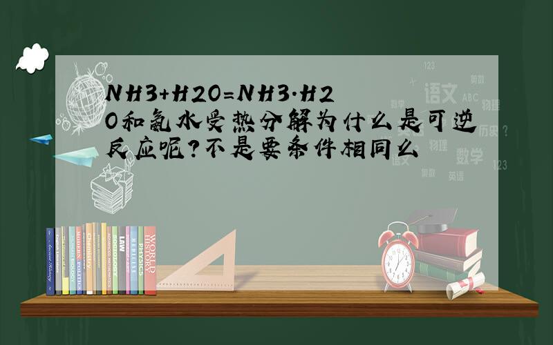 NH3+H2O=NH3.H2O和氨水受热分解为什么是可逆反应呢?不是要条件相同么