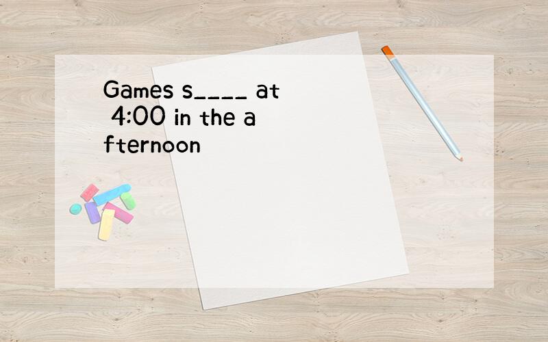 Games s____ at 4:00 in the afternoon