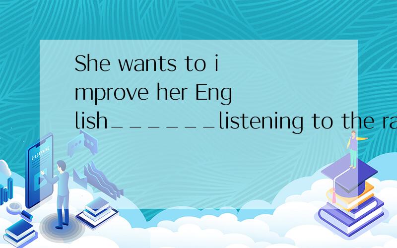 She wants to improve her English______listening to the radio