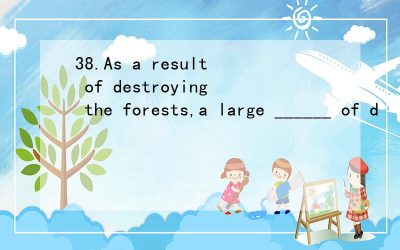 38.As a result of destroying the forests,a large ______ of d