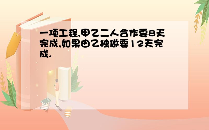 一项工程,甲乙二人合作要8天完成,如果由乙独做要12天完成.