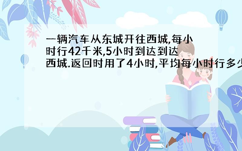 一辆汽车从东城开往西城,每小时行42千米,5小时到达到达西城.返回时用了4小时,平均每小时行多少千米?