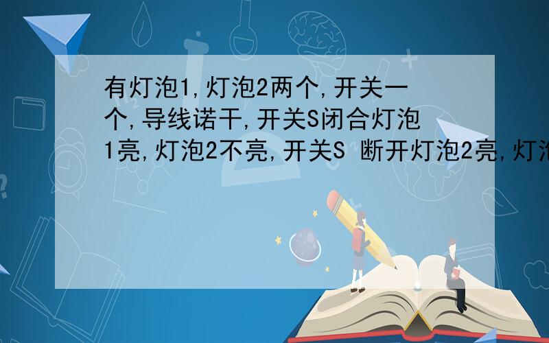 有灯泡1,灯泡2两个,开关一个,导线诺干,开关S闭合灯泡1亮,灯泡2不亮,开关S 断开灯泡2亮,灯泡1不亮,