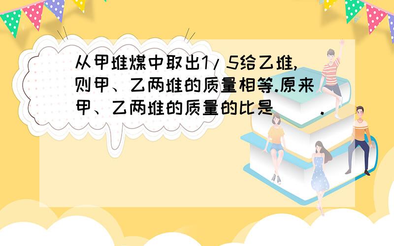 从甲堆煤中取出1/5给乙堆,则甲、乙两堆的质量相等.原来甲、乙两堆的质量的比是( ).