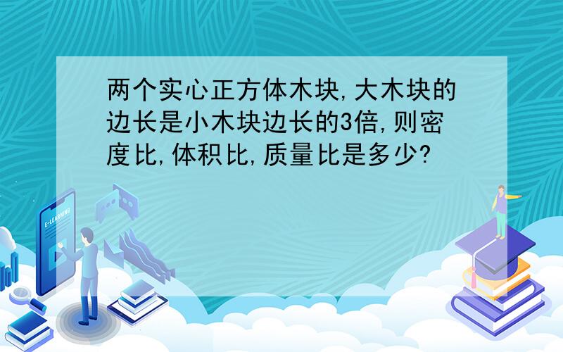 两个实心正方体木块,大木块的边长是小木块边长的3倍,则密度比,体积比,质量比是多少?