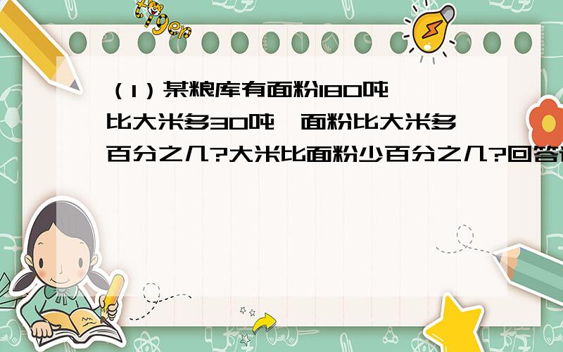 （1）某粮库有面粉180吨,比大米多30吨,面粉比大米多百分之几?大米比面粉少百分之几?回答请详细点,谢