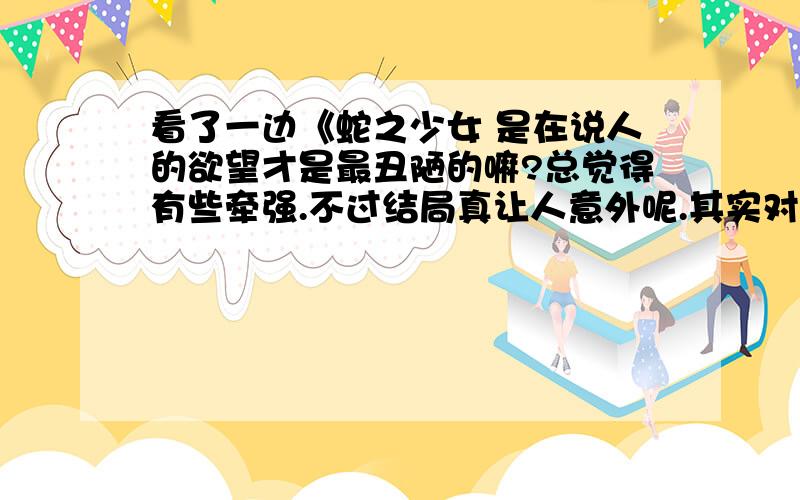 看了一边《蛇之少女 是在说人的欲望才是最丑陋的嘛?总觉得有些牵强.不过结局真让人意外呢.其实对待外表,平常心就好吧.想和