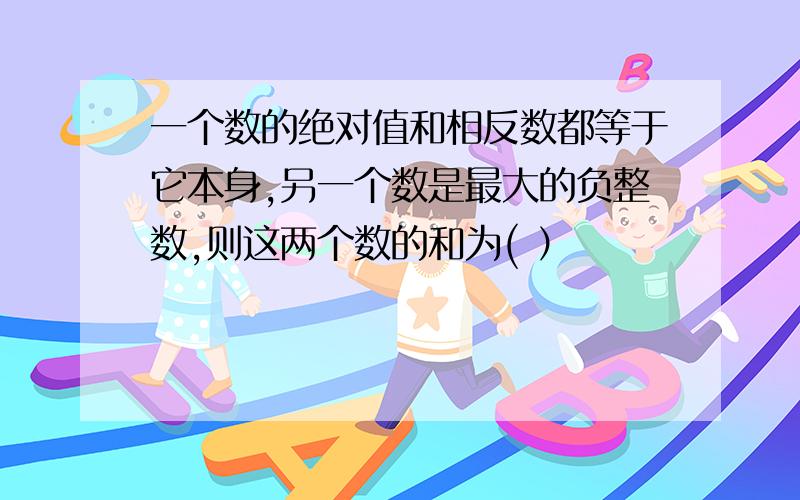 一个数的绝对值和相反数都等于它本身,另一个数是最大的负整数,则这两个数的和为( ）