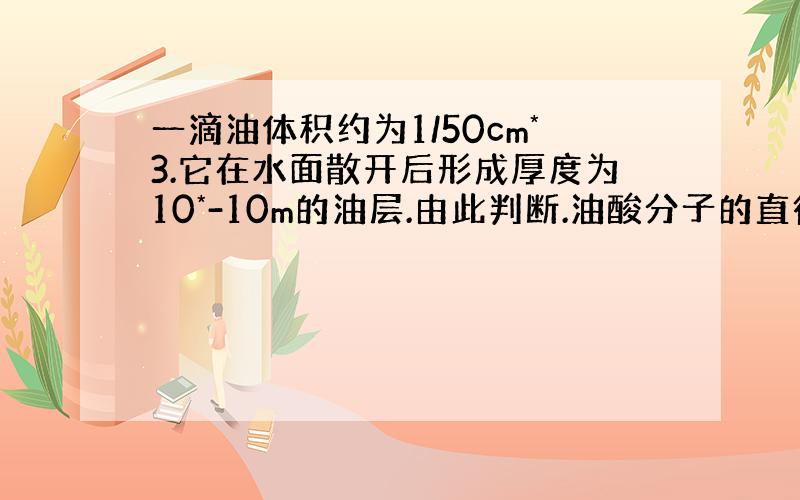 一滴油体积约为1/50cm*3.它在水面散开后形成厚度为10*-10m的油层.由此判断.油酸分子的直径约为多少m