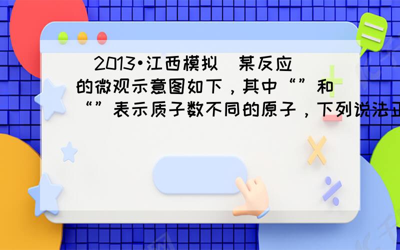 （2013•江西模拟）某反应的微观示意图如下，其中“”和“”表示质子数不同的原子，下列说法正确的是（