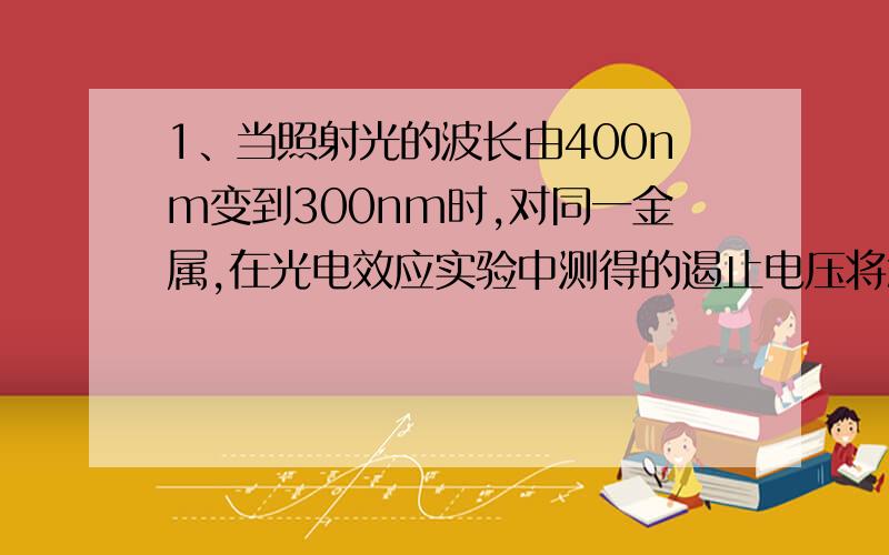 1、当照射光的波长由400nm变到300nm时,对同一金属,在光电效应实验中测得的遏止电压将怎样变化?