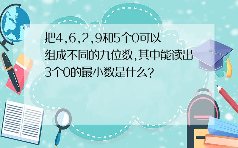 把4,6,2,9和5个0可以组成不同的九位数,其中能读出3个0的最小数是什么?