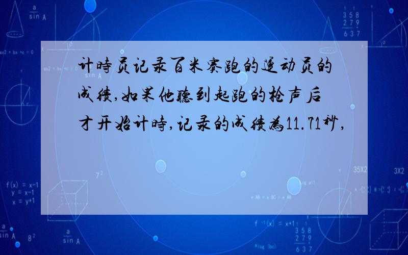 计时员记录百米赛跑的运动员的成绩,如果他听到起跑的枪声后才开始计时,记录的成绩为11.71秒,