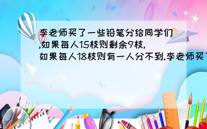 李老师买了一些铅笔分给同学们,如果每人15枝则剩余9枝,如果每人18枝则有一人分不到.李老师买了多少枝铅笔?有多少名同学