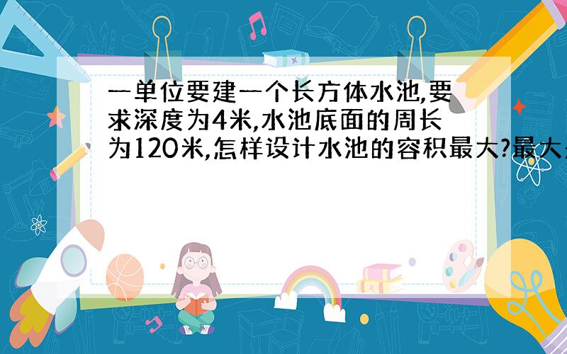 一单位要建一个长方体水池,要求深度为4米,水池底面的周长为120米,怎样设计水池的容积最大?最大是多少