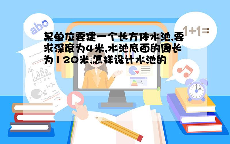 某单位要建一个长方体水池,要求深度为4米,水池底面的周长为120米,怎样设计水池的