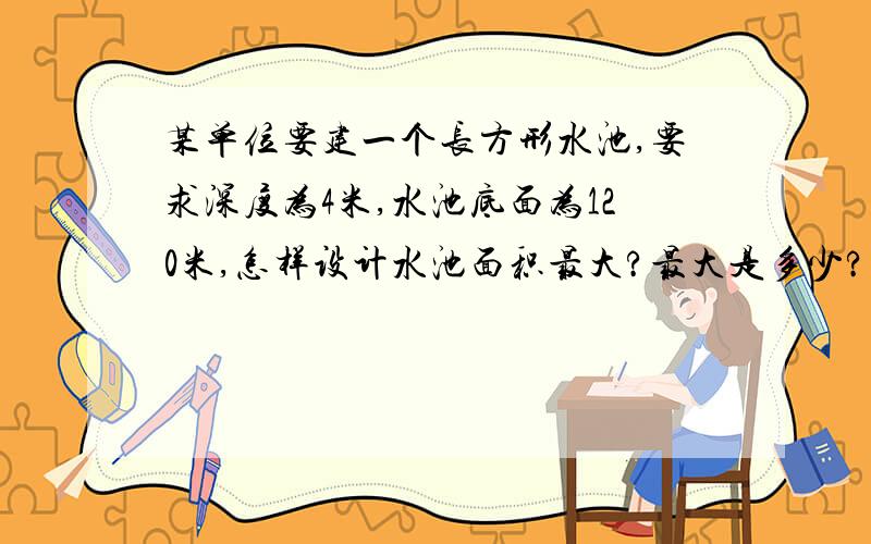 某单位要建一个长方形水池,要求深度为4米,水池底面为120米,怎样设计水池面积最大?最大是多少?