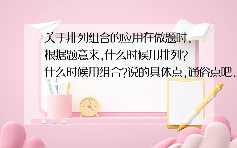 关于排列组合的应用在做题时,根据题意来,什么时候用排列?什么时候用组合?说的具体点,通俗点吧.定义我知道也理解，我想知道