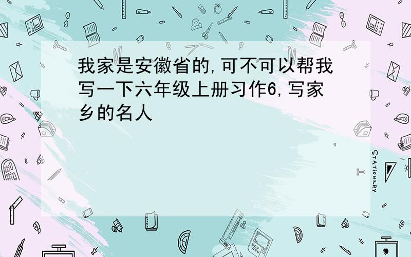 我家是安徽省的,可不可以帮我写一下六年级上册习作6,写家乡的名人