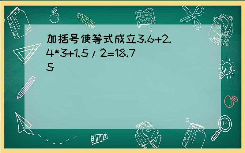 加括号使等式成立3.6+2.4*3+1.5/2=18.75